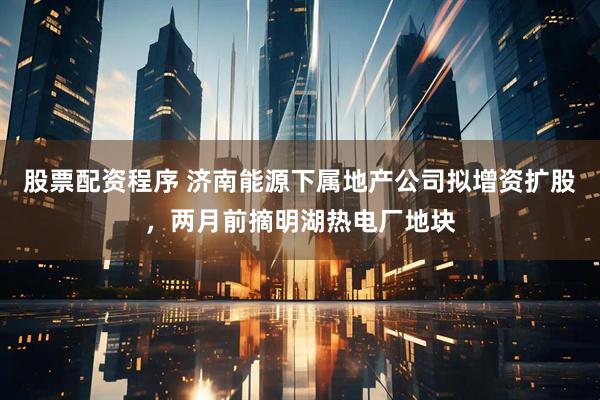 股票配资程序 济南能源下属地产公司拟增资扩股，两月前摘明湖热电厂地块
