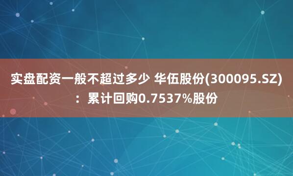 实盘配资一般不超过多少 华伍股份(300095.SZ)：累计回购0.7537%股份
