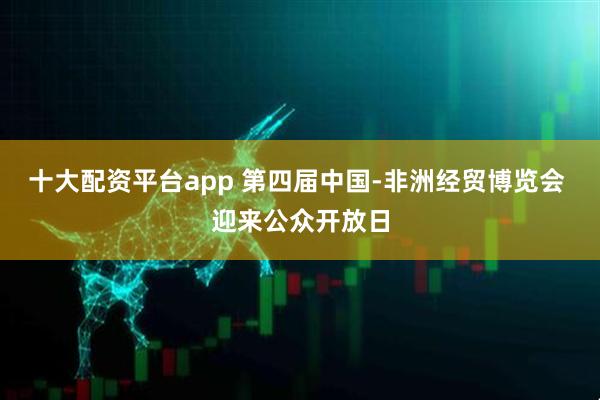 十大配资平台app 第四届中国-非洲经贸博览会 迎来公众开放日