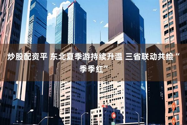 炒股配资平 东北夏季游持续升温 三省联动共绘“季季红”