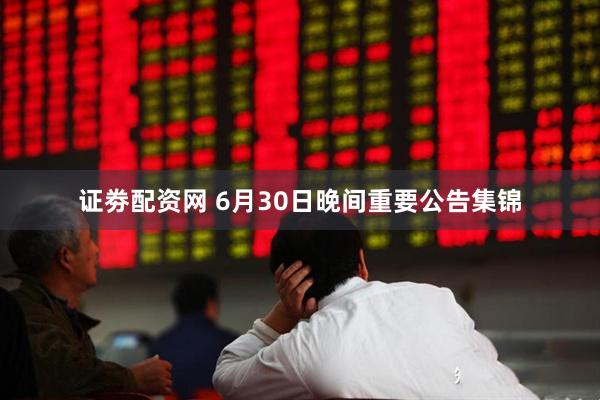 证劵配资网 6月30日晚间重要公告集锦