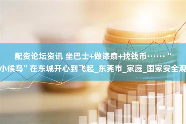 配资论坛资讯 坐巴士+做漆扇+找钱币······“小候鸟”在东城开心到飞起_东莞市_家庭_国家安全观