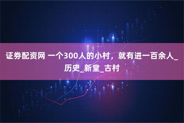 证劵配资网 一个300人的小村，就有进一百余人_历史_新堂_古村
