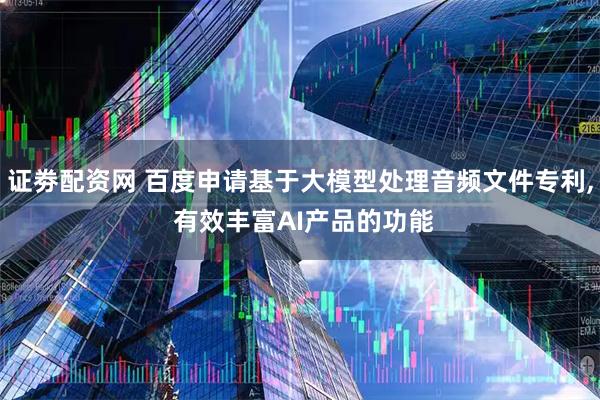 证劵配资网 百度申请基于大模型处理音频文件专利, 有效丰富AI产品的功能