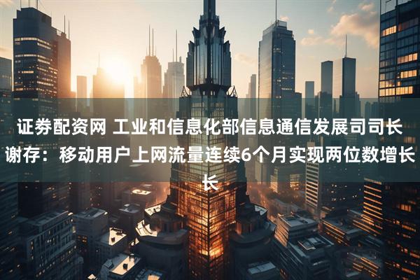 证劵配资网 工业和信息化部信息通信发展司司长谢存：移动用户上网流量连续6个月实现两位数增长
