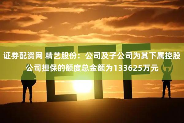 证劵配资网 精艺股份：公司及子公司为其下属控股公司担保的额度总金额为133625万元