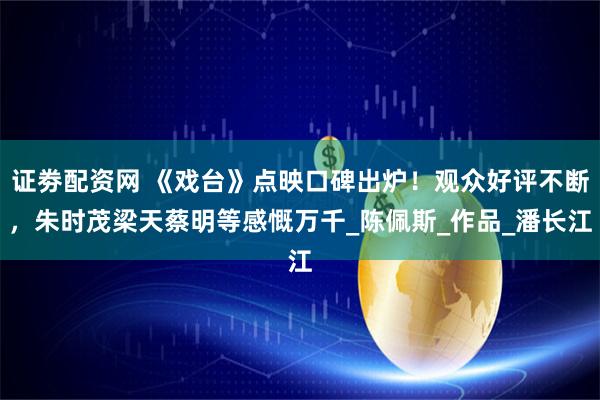 证劵配资网 《戏台》点映口碑出炉！观众好评不断，朱时茂梁天蔡明等感慨万千_陈佩斯_作品_潘长江