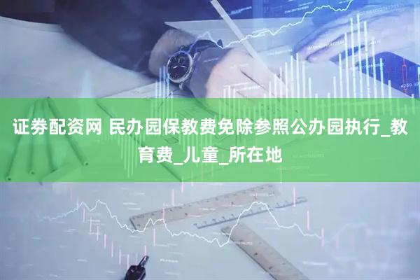 证劵配资网 民办园保教费免除参照公办园执行_教育费_儿童_所在地