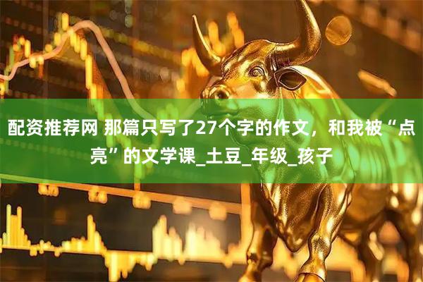 配资推荐网 那篇只写了27个字的作文，和我被“点亮”的文学课_土豆_年级_孩子