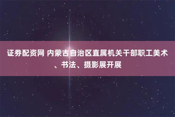 证劵配资网 内蒙古自治区直属机关干部职工美术、书法、摄影展开展