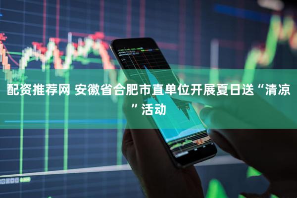 配资推荐网 安徽省合肥市直单位开展夏日送“清凉”活动