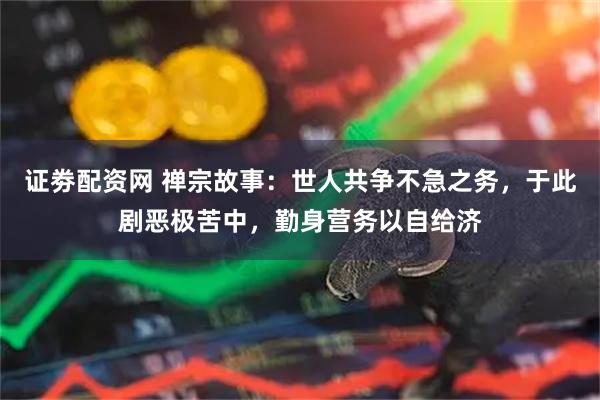 证劵配资网 禅宗故事：世人共争不急之务，于此剧恶极苦中，勤身营务以自给济