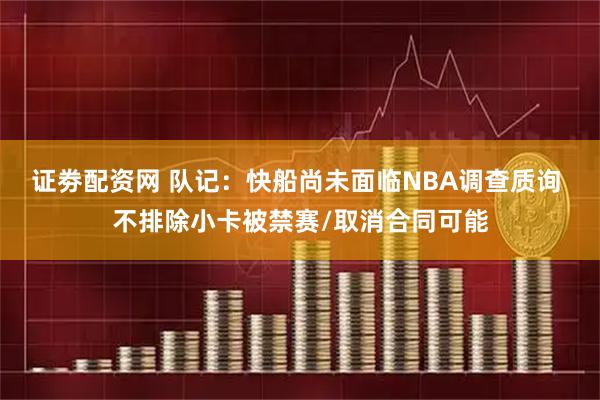 证劵配资网 队记：快船尚未面临NBA调查质询 不排除小卡被禁赛/取消合同可能