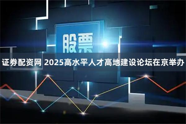 证劵配资网 2025高水平人才高地建设论坛在京举办