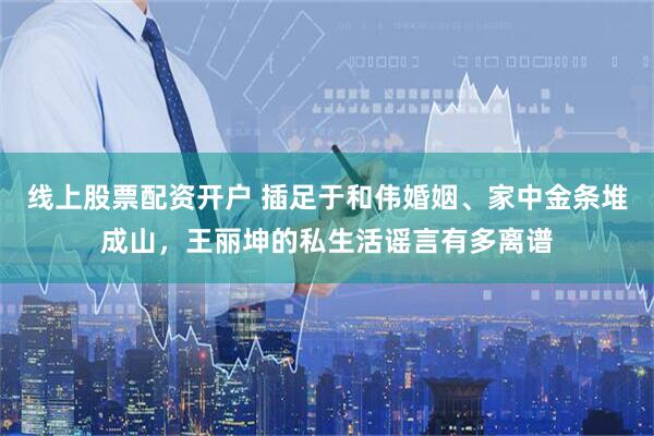 线上股票配资开户 插足于和伟婚姻、家中金条堆成山，王丽坤的私生活谣言有多离谱