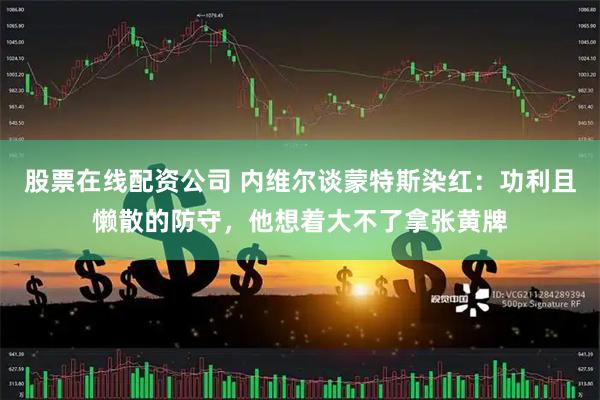 股票在线配资公司 内维尔谈蒙特斯染红：功利且懒散的防守，他想着大不了拿张黄牌