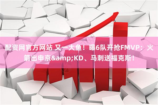 配资网官方网站 又一大鱼！曝6队开抢FMVP：火箭出申京&KD、马刺送福克斯！