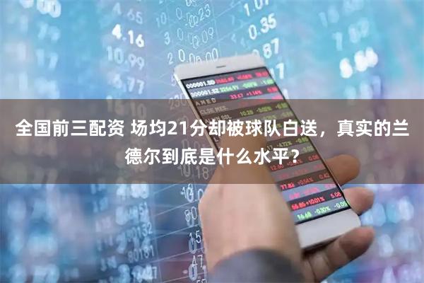 全国前三配资 场均21分却被球队白送，真实的兰德尔到底是什么水平？