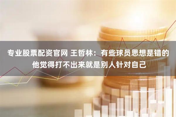 专业股票配资官网 王哲林：有些球员思想是错的 他觉得打不出来就是别人针对自己