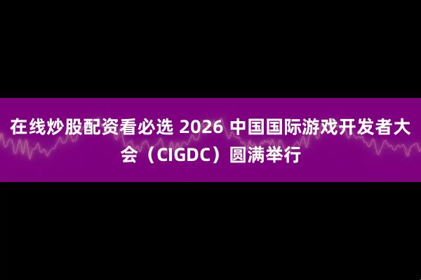 在线炒股配资看必选 2026 中国国际游戏开发者大会（CIGDC）圆满举行