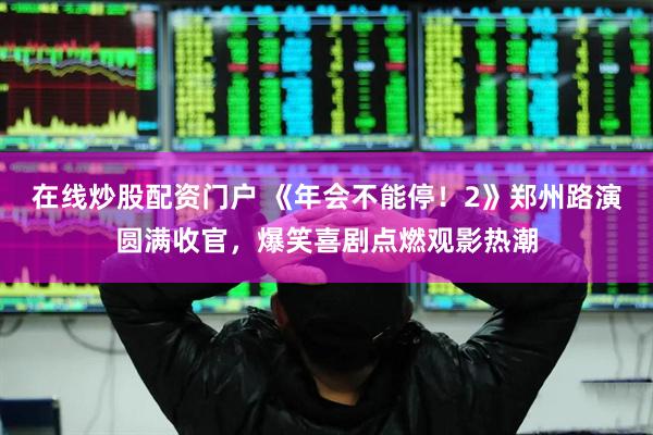在线炒股配资门户 《年会不能停！2》郑州路演圆满收官，爆笑喜剧点燃观影热潮