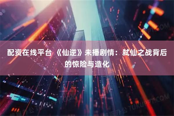 配资在线平台 《仙逆》未播剧情：弑仙之战背后的惊险与造化