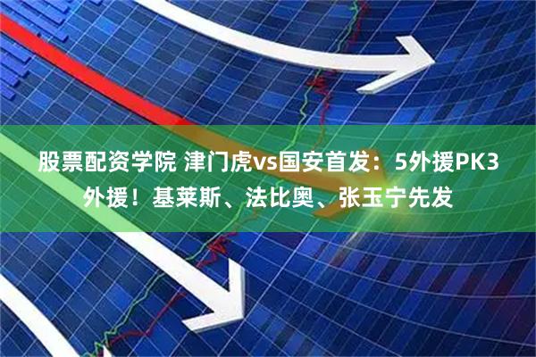 股票配资学院 津门虎vs国安首发：5外援PK3外援！基莱斯、法比奥、张玉宁先发