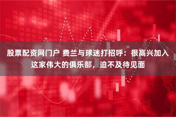 股票配资网门户 费兰与球迷打招呼：很高兴加入这家伟大的俱乐部，迫不及待见面