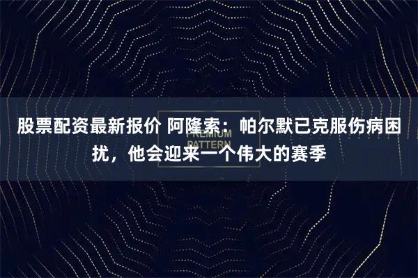 股票配资最新报价 阿隆索：帕尔默已克服伤病困扰，他会迎来一个伟大的赛季