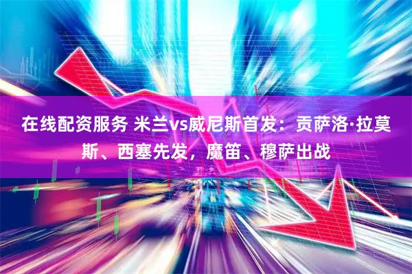 在线配资服务 米兰vs威尼斯首发：贡萨洛·拉莫斯、西塞先发，魔笛、穆萨出战