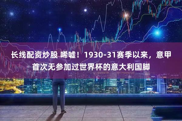 长线配资炒股 唏嘘！1930-31赛季以来，意甲首次无参加过世界杯的意大利国脚