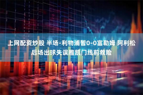 上网配资炒股 半场-利物浦暂0-0富勒姆 阿利松后场出球失误雅凯门线前救险