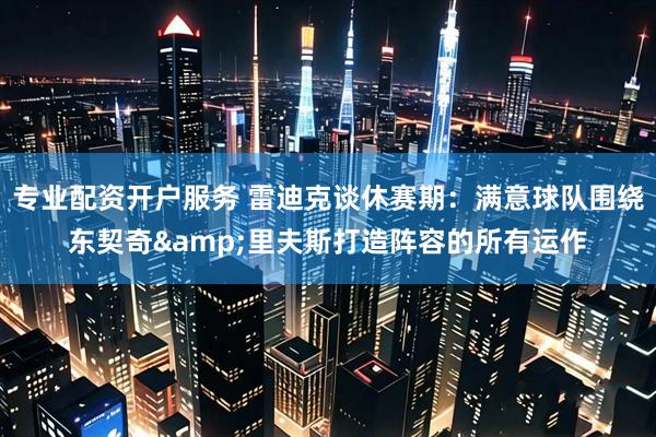 专业配资开户服务 雷迪克谈休赛期：满意球队围绕东契奇&里夫斯打造阵容的所有运作