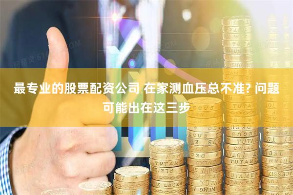 最专业的股票配资公司 在家测血压总不准? 问题可能出在这三步